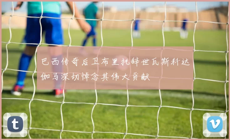 巴西传奇后卫布里托辞世瓦斯科达伽马深切悼念其伟大贡献