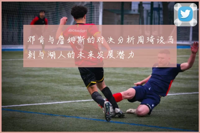 邓肯与詹姆斯的对决分析周琦谈马刺与湖人的未来发展潜力